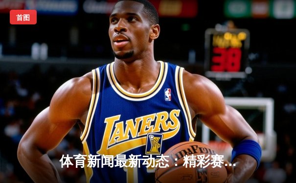 体育新闻最新动态：精彩赛事回顾