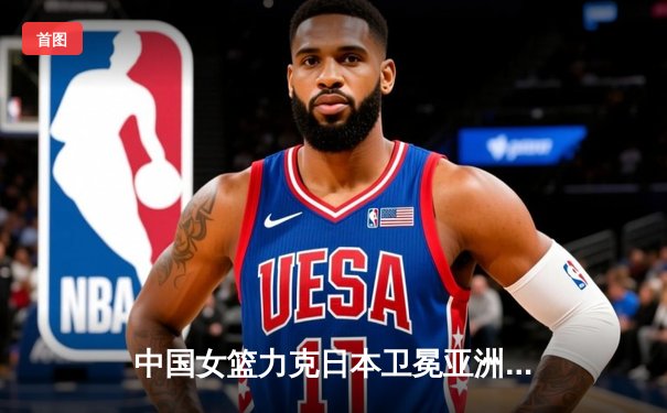 中国女篮力克日本卫冕亚洲杯 韩旭23+16统治内线 李梦关键三分定乾坤