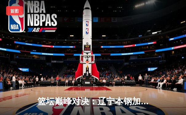 篮坛巅峰对决：辽宁本钢加时力克广东东莞大益，总比分3-2夺赛点