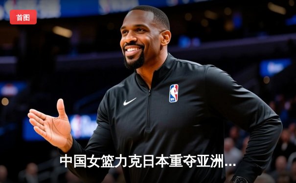 中国女篮力克日本重夺亚洲杯冠军，韩旭狂砍26分10篮板荣膺MVP