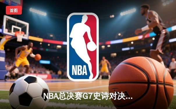 NBA总决赛G7史诗对决：掘金逆转热火登顶，约基奇独揽FMVP创历史