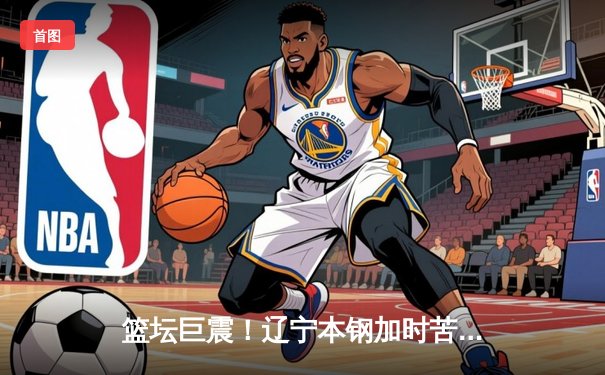 篮坛巨震！辽宁本钢加时苦战力克广东东莞大益，赵继伟狂砍35分创生涯新高