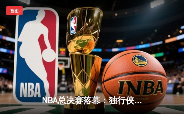 NBA总决赛落幕：独行侠4-1复仇绿军，东契奇荣膺FMVP创多项纪录